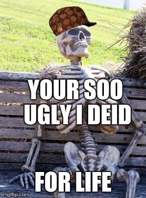 Waiting Skeleton Meme | YOUR SOO UGLY I DEID; FOR LIFE | image tagged in memes,waiting skeleton,scumbag | made w/ Imgflip meme maker