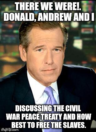 Brian Williams  |  THERE WE WERE!. DONALD, ANDREW AND I; DISCUSSING THE CIVIL WAR PEACE TREATY AND HOW BEST TO FREE THE SLAVES. | image tagged in brian williams | made w/ Imgflip meme maker