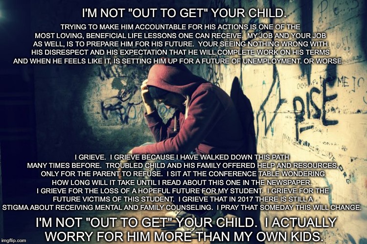 I want to help. | I'M NOT "OUT TO GET" YOUR CHILD. TRYING TO MAKE HIM ACCOUNTABLE FOR HIS ACTIONS IS ONE OF THE MOST LOVING, BENEFICIAL LIFE LESSONS ONE CAN RECEIVE.  MY JOB AND YOUR JOB AS WELL, IS TO PREPARE HIM FOR HIS FUTURE.  YOUR SEEING NOTHING WRONG WITH HIS DISRESPECT AND HIS EXPECTATION THAT HE WILL COMPLETE WORK ON HIS TERMS AND WHEN HE FEELS LIKE IT, IS SETTING HIM UP FOR A FUTURE OF UNEMPLOYMENT. OR WORSE. I GRIEVE.  I GRIEVE BECAUSE I HAVE WALKED DOWN THIS PATH MANY TIMES BEFORE.  TROUBLED CHILD AND HIS FAMILY OFFERED HELP AND RESOURCES, ONLY FOR THE PARENT TO REFUSE.  I SIT AT THE CONFERENCE TABLE WONDERING HOW LONG WILL IT TAKE UNTIL I READ ABOUT THIS ONE IN THE NEWSPAPER.  I GRIEVE FOR THE LOSS OF A HOPEFUL FUTURE FOR MY STUDENT.  I GRIEVE FOR THE FUTURE VICTIMS OF THIS STUDENT.  I GRIEVE THAT IN 2017 THERE IS STILL A STIGMA ABOUT RECEIVING MENTAL AND FAMILY COUNSELING.  I PRAY THAT SOMEDAY THIS WILL CHANGE. I'M NOT "OUT TO GET" YOUR CHILD.  I ACTUALLY WORRY FOR HIM MORE THAN MY OWN KIDS. | image tagged in waste | made w/ Imgflip meme maker