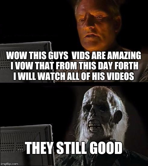 I'll Just Wait Here Meme | WOW THIS GUYS  VIDS ARE AMAZING I VOW THAT FROM THIS DAY FORTH I WILL WATCH ALL OF HIS VIDEOS; THEY STILL GOOD | image tagged in memes,ill just wait here | made w/ Imgflip meme maker