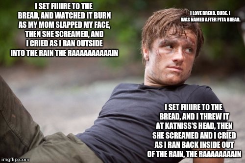 peeta is ready | I SET FIIIIRE TO THE BREAD, AND WATCHED IT BURN AS MY MOM SLAPPED MY FACE, THEN SHE SCREAMED, AND I CRIED AS I RAN OUTSIDE INTO THE RAIN
THE RAAAAAAAAAAIN; I LOVE BREAD. DUDE. I WAS NAMED AFTER PITA BREAD. I SET FIIIIRE TO THE BREAD, AND I THREW IT AT KATNISS'S HEAD, THEN SHE SCREAMED AND I CRIED AS I RAN BACK INSIDE OUT OF THE RAIN, THE RAAAAAAAAIN | image tagged in peeta is ready | made w/ Imgflip meme maker