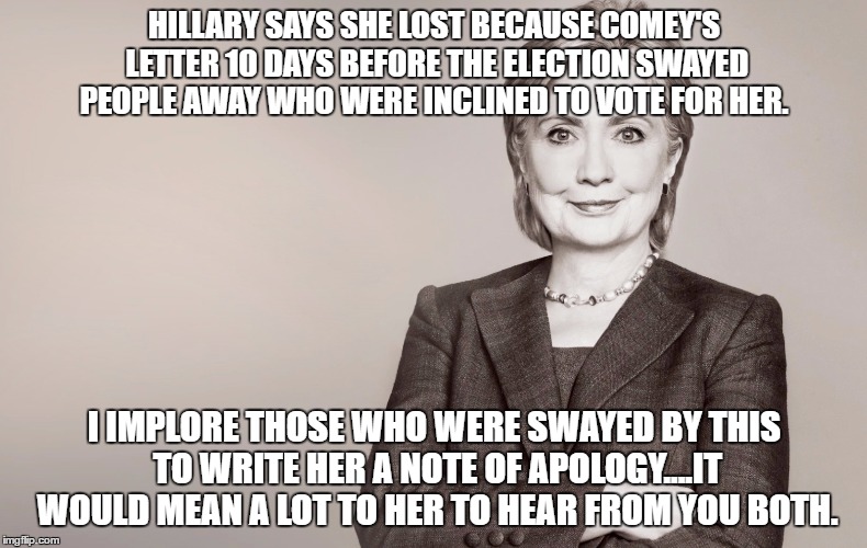 Hillary Clinton | HILLARY SAYS SHE LOST BECAUSE COMEY'S LETTER 10 DAYS BEFORE THE ELECTION SWAYED PEOPLE AWAY WHO WERE INCLINED TO VOTE FOR HER. I IMPLORE THOSE WHO WERE SWAYED BY THIS TO WRITE HER A NOTE OF APOLOGY....IT WOULD MEAN A LOT TO HER TO HEAR FROM YOU BOTH. | image tagged in hillary clinton | made w/ Imgflip meme maker
