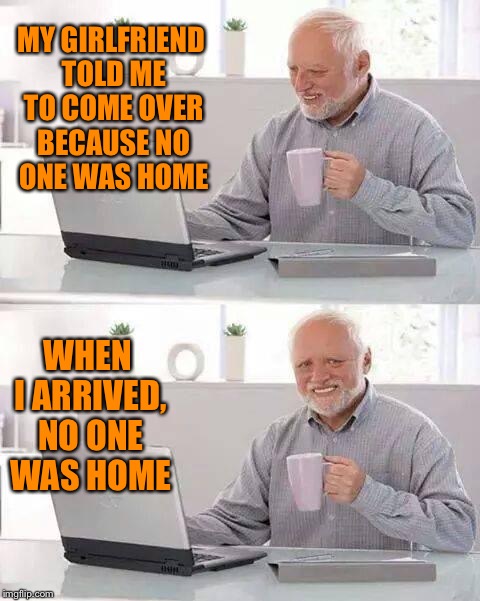 Hide the Pain Harold Meme | MY GIRLFRIEND TOLD ME TO COME OVER BECAUSE NO ONE WAS HOME; WHEN I ARRIVED, NO ONE WAS HOME | image tagged in memes,hide the pain harold | made w/ Imgflip meme maker