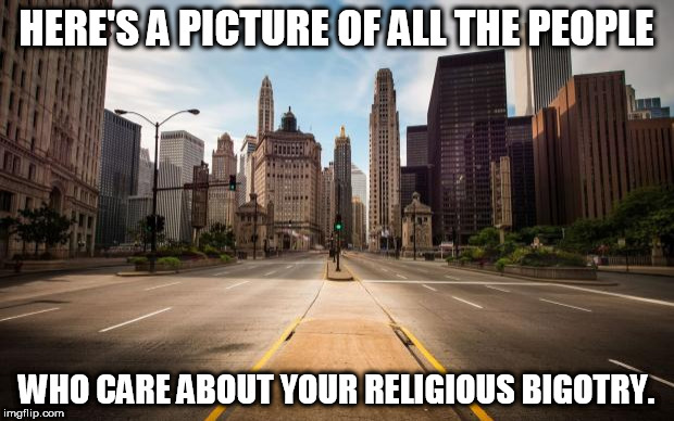 Empty Streets | HERE'S A PICTURE OF ALL THE PEOPLE; WHO CARE ABOUT YOUR RELIGIOUS BIGOTRY. | image tagged in empty streets,religion,anti-religion,bigotry,religious zealotism,zealotism | made w/ Imgflip meme maker