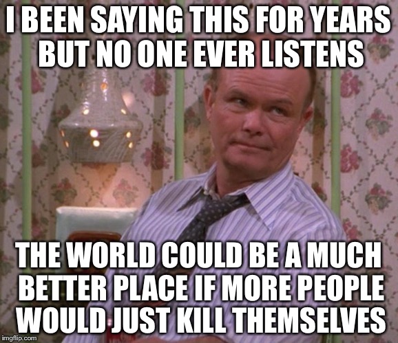 I BEEN SAYING THIS FOR YEARS BUT NO ONE EVER LISTENS THE WORLD COULD BE A MUCH BETTER PLACE IF MORE PEOPLE WOULD JUST KILL THEMSELVES | made w/ Imgflip meme maker