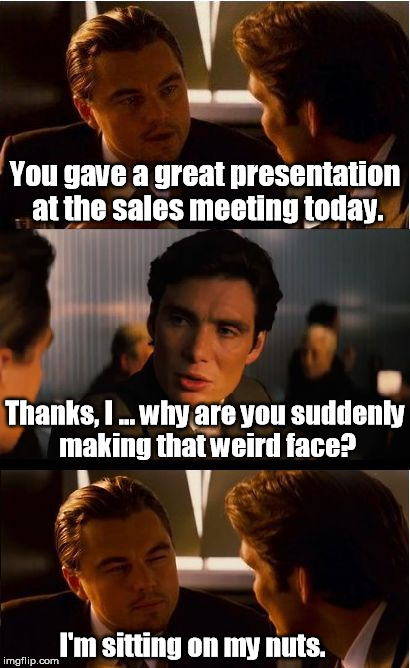 There's really no good way to sit on them. | You gave a great presentation at the sales meeting today. Thanks, I ... why are you suddenly making that weird face? I'm sitting on my nuts. | image tagged in memes,inception | made w/ Imgflip meme maker