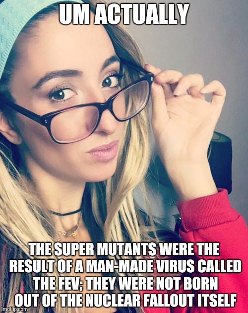 Cultured Nerd Girl | UM ACTUALLY; THE SUPER MUTANTS WERE THE RESULT OF A MAN-MADE VIRUS CALLED THE FEV; THEY WERE NOT BORN OUT OF THE NUCLEAR FALLOUT ITSELF | image tagged in cultured nerd girl | made w/ Imgflip meme maker