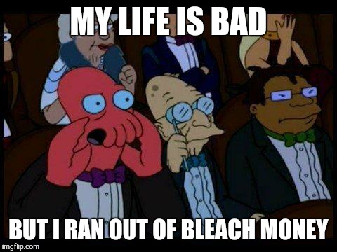 You Should Feel Bad Zoidberg | MY LIFE IS BAD; BUT I RAN OUT OF BLEACH MONEY | image tagged in memes,you should feel bad zoidberg | made w/ Imgflip meme maker