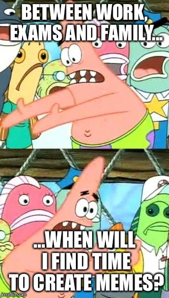 Put It Somewhere Else Patrick | BETWEEN WORK, EXAMS AND FAMILY... ...WHEN WILL I FIND TIME TO CREATE MEMES? | image tagged in memes,put it somewhere else patrick | made w/ Imgflip meme maker