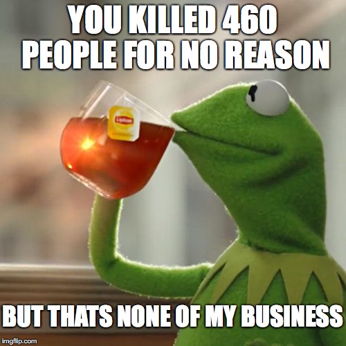 But That's None Of My Business | YOU KILLED 460 PEOPLE FOR NO REASON; BUT THATS NONE OF MY BUSINESS | image tagged in memes,but thats none of my business,kermit the frog | made w/ Imgflip meme maker