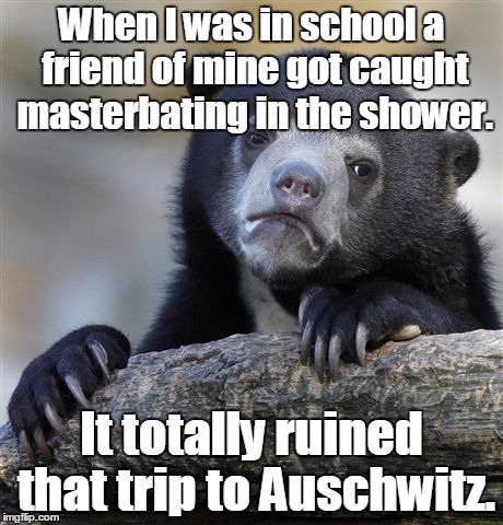 Confession Bear Meme | When I was in school a friend of mine got caught masterbating in the shower. It totally ruined that trip to Auschwitz. | image tagged in memes,confession bear | made w/ Imgflip meme maker