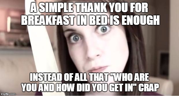 Overly Attached Girlfriend Knife | A SIMPLE THANK YOU FOR BREAKFAST IN BED IS ENOUGH; INSTEAD OF ALL THAT "WHO ARE YOU AND HOW DID YOU GET IN" CRAP | image tagged in overly attached girlfriend knife | made w/ Imgflip meme maker