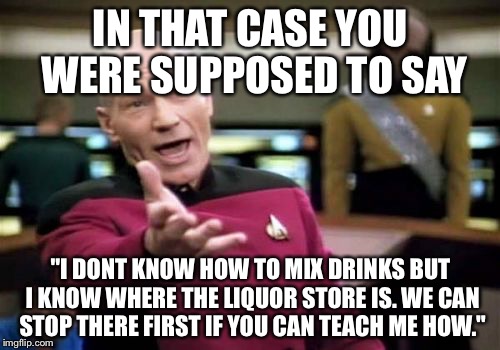 Picard Wtf Meme | IN THAT CASE YOU WERE SUPPOSED TO SAY "I DONT KNOW HOW TO MIX DRINKS BUT I KNOW WHERE THE LIQUOR STORE IS. WE CAN STOP THERE FIRST IF YOU CA | image tagged in memes,picard wtf | made w/ Imgflip meme maker