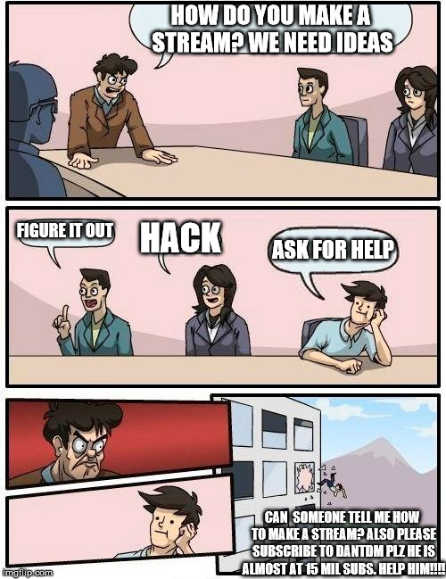 Boardroom Meeting Suggestion Meme | HOW DO YOU MAKE A STREAM?
WE NEED IDEAS; FIGURE IT OUT; HACK; ASK FOR HELP; CAN  SOMEONE TELL ME HOW TO MAKE A STREAM? ALSO PLEASE SUBSCRIBE TO DANTDM PLZ HE IS ALMOST AT 15 MIL SUBS. HELP HIM!!!! | image tagged in memes,boardroom meeting suggestion | made w/ Imgflip meme maker