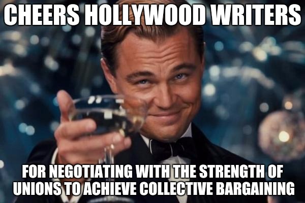 Leonardo Dicaprio Cheers Meme | CHEERS HOLLYWOOD WRITERS; FOR NEGOTIATING WITH THE STRENGTH OF UNIONS TO ACHIEVE COLLECTIVE BARGAINING | image tagged in memes,leonardo dicaprio cheers | made w/ Imgflip meme maker