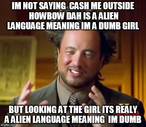 Ancient Aliens Meme | IM NOT SAYING  CASH ME OUTSIDE HOWBOW DAH IS A ALIEN LANGUAGE MEANING IM A DUMB GIRL; BUT LOOKING AT THE GIRL ITS REALY A ALIEN LANGUAGE MEANING  IM DUMB | image tagged in memes,ancient aliens | made w/ Imgflip meme maker