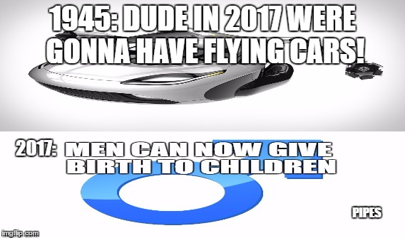 2017 failed | 1945: DUDE IN 2017 WERE GONNA HAVE FLYING CARS! 2017:; PIPES | image tagged in 2017,men can give birth | made w/ Imgflip meme maker