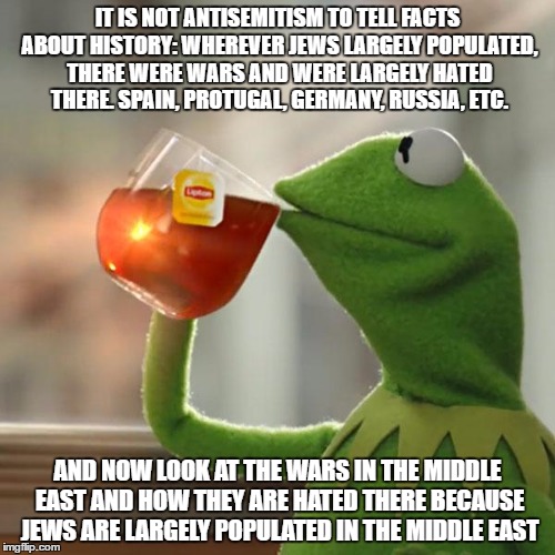 It Is NOT Antisemtism To Tell Facts About History | IT IS NOT ANTISEMITISM TO TELL FACTS ABOUT HISTORY: WHEREVER JEWS LARGELY POPULATED, THERE WERE WARS AND WERE LARGELY HATED THERE. SPAIN, PROTUGAL, GERMANY, RUSSIA, ETC. AND NOW LOOK AT THE WARS IN THE MIDDLE EAST AND HOW THEY ARE HATED THERE BECAUSE JEWS ARE LARGELY POPULATED IN THE MIDDLE EAST | image tagged in memes,but thats none of my business,kermit the frog,antisemitism,jews,history | made w/ Imgflip meme maker