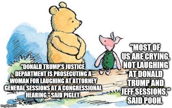 winnie the pooh and piglet | "MOST OF US ARE CRYING, NOT LAUGHING AT DONALD TRUMP AND JEFF SESSIONS," SAID POOH. "DONALD TRUMP'S JUSTICE DEPARTMENT IS PROSECUTING A WOMAN FOR LAUGHING AT ATTORNEY GENERAL SESSIONS AT A CONGRESSIONAL HEARING," SAID PIGLET. | image tagged in winnie the pooh and piglet | made w/ Imgflip meme maker