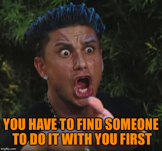 Pauly | YOU HAVE TO FIND SOMEONE TO DO IT WITH YOU FIRST | image tagged in pauly | made w/ Imgflip meme maker