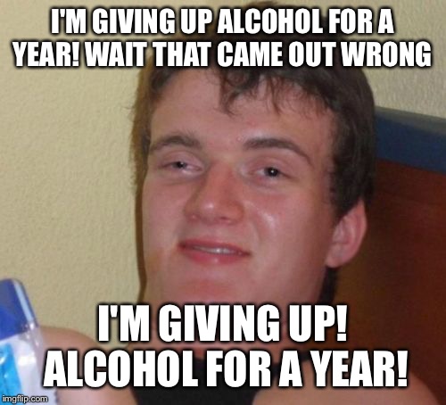 If only I would have figured it out sooner! | I'M GIVING UP ALCOHOL FOR A YEAR! WAIT THAT CAME OUT WRONG; I'M GIVING UP! ALCOHOL FOR A YEAR! | image tagged in memes,10 guy,funny | made w/ Imgflip meme maker