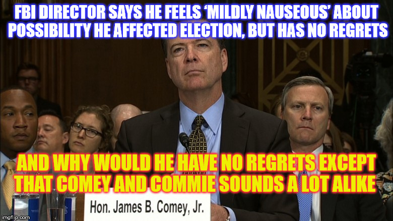 CC: Comrade Comey  | FBI DIRECTOR SAYS HE FEELS ‘MILDLY NAUSEOUS’ ABOUT POSSIBILITY HE AFFECTED ELECTION, BUT HAS NO REGRETS; AND WHY WOULD HE HAVE NO REGRETS EXCEPT THAT COMEY AND COMMIE SOUNDS A LOT ALIKE | image tagged in fbi director james comey | made w/ Imgflip meme maker