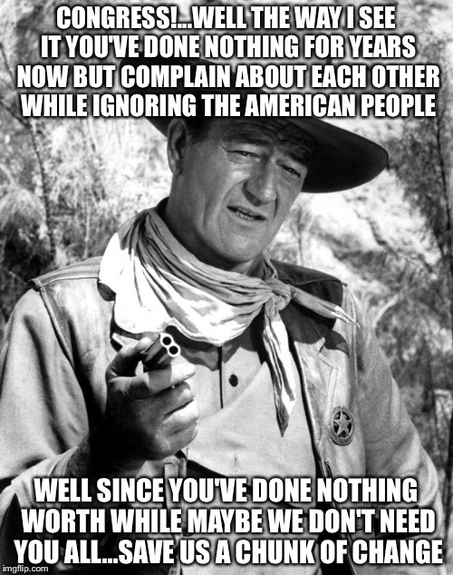 John Wayne - Pretty Lady | CONGRESS!...WELL THE WAY I SEE IT YOU'VE DONE NOTHING FOR YEARS NOW BUT COMPLAIN ABOUT EACH OTHER WHILE IGNORING THE AMERICAN PEOPLE; WELL SINCE YOU'VE DONE NOTHING WORTH WHILE MAYBE WE DON'T NEED YOU ALL...SAVE US A CHUNK OF CHANGE | image tagged in john wayne - pretty lady | made w/ Imgflip meme maker