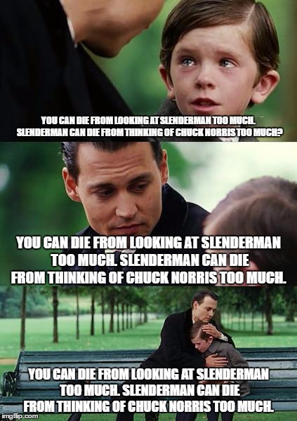 Finding Neverland Meme |  YOU CAN DIE FROM LOOKING AT SLENDERMAN TOO MUCH. SLENDERMAN CAN DIE FROM THINKING OF CHUCK NORRIS TOO MUCH? YOU CAN DIE FROM LOOKING AT SLENDERMAN TOO MUCH. SLENDERMAN CAN DIE FROM THINKING OF CHUCK NORRIS TOO MUCH. YOU CAN DIE FROM LOOKING AT SLENDERMAN TOO MUCH. SLENDERMAN CAN DIE FROM THINKING OF CHUCK NORRIS TOO MUCH. | image tagged in memes,finding neverland | made w/ Imgflip meme maker