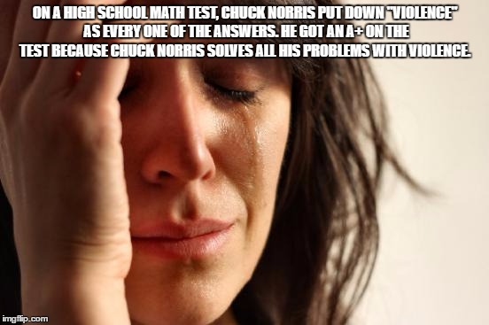 First World Problems | ON A HIGH SCHOOL MATH TEST, CHUCK NORRIS PUT DOWN "VIOLENCE" AS EVERY ONE OF THE ANSWERS. HE GOT AN A+ ON THE TEST BECAUSE CHUCK NORRIS SOLVES ALL HIS PROBLEMS WITH VIOLENCE. | image tagged in memes,first world problems | made w/ Imgflip meme maker