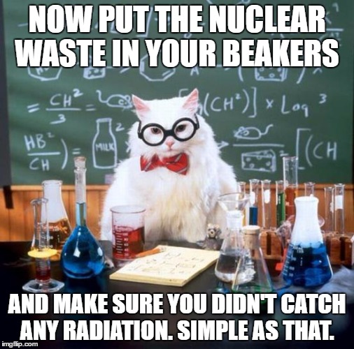 Chemistry Cat Meme | NOW PUT THE NUCLEAR WASTE IN YOUR BEAKERS; AND MAKE SURE YOU DIDN'T CATCH ANY RADIATION. SIMPLE AS THAT. | image tagged in memes,chemistry cat | made w/ Imgflip meme maker