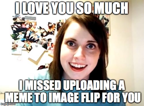 yes, believe it or not it is possible | I LOVE YOU SO MUCH; I MISSED UPLOADING A MEME TO IMAGE FLIP FOR YOU | image tagged in memes,overly attached girlfriend | made w/ Imgflip meme maker