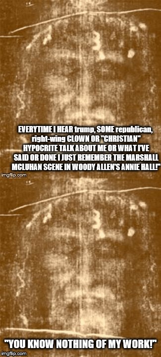 jesus on hypocrites
 | EVERYTIME I HEAR trump, SOME republican, right-wing CLOWN OR "CHRISTIAN" HYPOCRITE TALK ABOUT ME OR WHAT I'VE SAID OR DONE I JUST REMEMBER THE MARSHALL MCLUHAN SCENE IN WOODY ALLEN'S ANNIE HALL!"; "YOU KNOW NOTHING OF MY WORK!" | image tagged in jesus says,jesus christ,disappointed jesus,anti trump,angry jesus,scumbag republicans | made w/ Imgflip meme maker