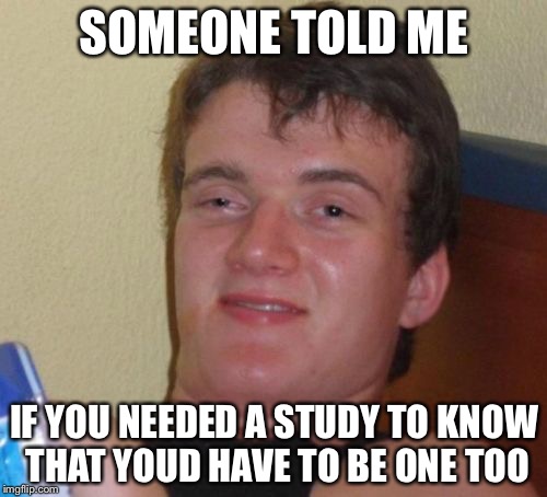 10 Guy Meme | SOMEONE TOLD ME IF YOU NEEDED A STUDY TO KNOW THAT YOUD HAVE TO BE ONE TOO | image tagged in memes,10 guy | made w/ Imgflip meme maker