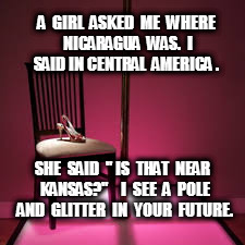 stripper pole | A  GIRL  ASKED  ME  WHERE NICARAGUA  WAS.  I SAID IN CENTRAL  AMERICA . SHE  SAID  " IS  THAT  NEAR  KANSAS?"    I  SEE  A  POLE  AND  GLITTER  IN  YOUR  FUTURE. | image tagged in stripper pole | made w/ Imgflip meme maker