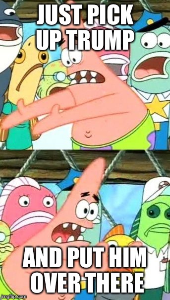 Put It Somewhere Else Patrick | JUST PICK UP TRUMP; AND PUT HIM OVER THERE | image tagged in memes,put it somewhere else patrick | made w/ Imgflip meme maker