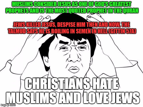 Christians Went TOO FAR On The Level Of Stupidity | MUSLIMS CONSIDER JESUS AS ONE OF GOD'S GREATEST PROPHETS AND IS THE MOST QUOTED PROPHET IN THE QURAN; JEWS KILLED JESUS, DESPISE HIM THEN AND NOW, THE TALMUD SAYS HE IS BOILING IN SEMEN IN HELL (GITTIN 57A); CHRISTIANS HATE MUSLIMS AND LOVE JEWS | image tagged in jackie chan wtf,christians christianity,islam,jews,stupidity,jesus | made w/ Imgflip meme maker