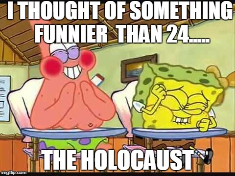 I THOUGHT OF SOMETHING FUNNIER  THAN 24..... THE HOLOCAUST | image tagged in spongebob | made w/ Imgflip meme maker