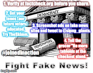 1. Verify at factcheck.org before you share. 2. Get your teens (our future voters)  educated. Try TheSkimm. 3. Screenshot ads on fake news sites and tweet to @slpng_giants. 4. Tell the grocer "No more tabloids at the checkout stand."; #joinedinaction | image tagged in fake news,resist,democracy,truth,donald trump | made w/ Imgflip meme maker