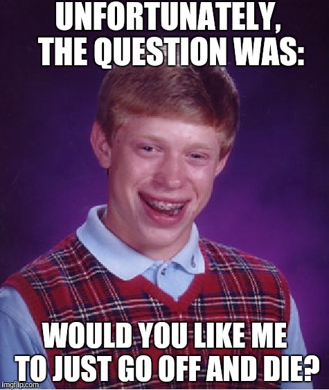 Bad Luck Brian Meme | UNFORTUNATELY, THE QUESTION WAS: WOULD YOU LIKE ME TO JUST GO OFF AND DIE? | image tagged in memes,bad luck brian | made w/ Imgflip meme maker