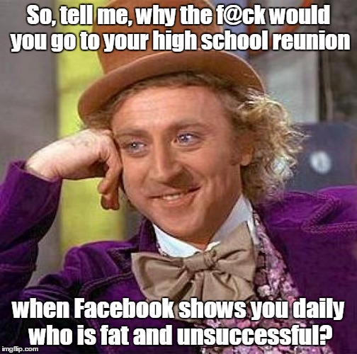 Creepy Condescending Wonka Meme | So, tell me, why the f@ck would you go to your high school reunion; when Facebook shows you daily who is fat and unsuccessful? | image tagged in memes,creepy condescending wonka | made w/ Imgflip meme maker