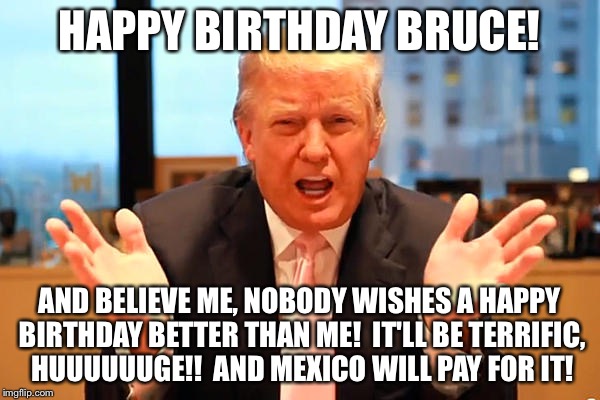 trump birthday meme | HAPPY BIRTHDAY BRUCE! AND BELIEVE ME, NOBODY WISHES A HAPPY BIRTHDAY BETTER THAN ME!  IT'LL BE TERRIFIC, HUUUUUUGE!!  AND MEXICO WILL PAY FOR IT! | image tagged in trump birthday meme | made w/ Imgflip meme maker