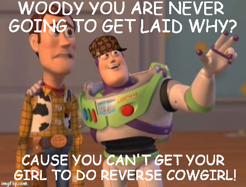 X, X Everywhere | WOODY YOU ARE NEVER GOING TO GET LAID WHY? CAUSE YOU CAN'T GET YOUR GIRL TO DO REVERSE COWGIRL! | image tagged in memes,x x everywhere,scumbag | made w/ Imgflip meme maker