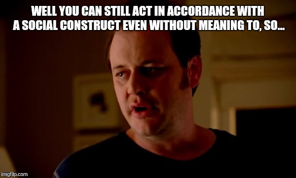 WELL YOU CAN STILL ACT IN ACCORDANCE WITH A SOCIAL CONSTRUCT EVEN WITHOUT MEANING TO, SO... | made w/ Imgflip meme maker
