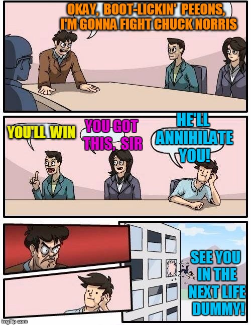 Boardroom Meeting Suggestion | OKAY,  BOOT-LICKIN'  PEEONS,  I'M GONNA FIGHT CHUCK NORRIS; HE'LL ANNIHILATE YOU! YOU'LL  WIN; YOU GOT THIS,  SIR; SEE YOU IN THE NEXT LIFE  DUMMY! | image tagged in memes,boardroom meeting suggestion | made w/ Imgflip meme maker
