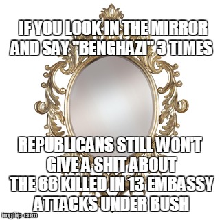 Benghazi  | IF YOU LOOK IN THE MIRROR AND SAY "BENGHAZI" 3 TIMES; REPUBLICANS STILL WON'T GIVE A SHIT ABOUT THE 66 KILLED IN 13 EMBASSY ATTACKS UNDER BUSH | image tagged in benghazi,republicans,george w bush | made w/ Imgflip meme maker
