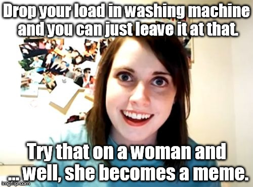 You, too, can prevent overly attached girlfriends. | Drop your load in washing machine and you can just leave it at that. Try that on a woman and ... well, she becomes a meme. | image tagged in memes,overly attached girlfriend,femenist | made w/ Imgflip meme maker