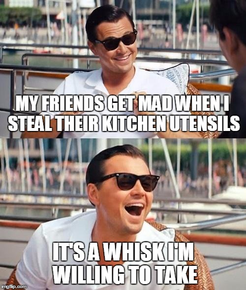 Leonardo Dicaprio Wolf Of Wall Street Meme | MY FRIENDS GET MAD WHEN I STEAL THEIR KITCHEN UTENSILS; IT'S A WHISK I'M WILLING TO TAKE | image tagged in memes,leonardo dicaprio wolf of wall street,original meme | made w/ Imgflip meme maker