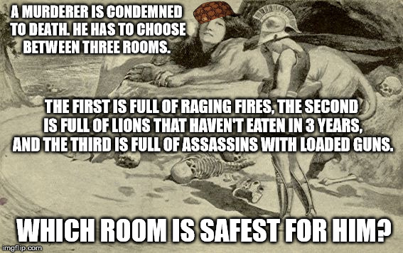 Riddles and Brainteasers | A MURDERER IS CONDEMNED TO DEATH. HE HAS TO CHOOSE BETWEEN THREE ROOMS. THE FIRST IS FULL OF RAGING FIRES, THE SECOND IS FULL OF LIONS THAT HAVEN'T EATEN IN 3 YEARS, AND THE THIRD IS FULL OF ASSASSINS WITH LOADED GUNS. WHICH ROOM IS SAFEST FOR HIM? | image tagged in riddles and brainteasers,scumbag | made w/ Imgflip meme maker