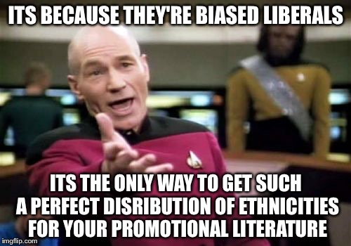 Picard Wtf Meme | ITS BECAUSE THEY'RE BIASED LIBERALS ITS THE ONLY WAY TO GET SUCH A PERFECT DISRIBUTION OF ETHNICITIES FOR YOUR PROMOTIONAL LITERATURE | image tagged in memes,picard wtf | made w/ Imgflip meme maker