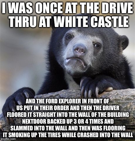 Confession Bear Meme | I WAS ONCE AT THE DRIVE THRU AT WHITE CASTLE AND THE FORD EXPLORER IN FRONT OF US PUT IN THEIR ORDER AND THEN THE DRIVER FLOORED IT STRAIGHT | image tagged in memes,confession bear | made w/ Imgflip meme maker